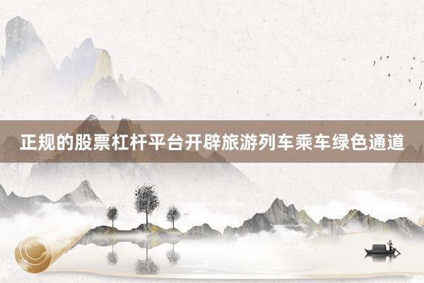 正规的股票杠杆平台开辟旅游列车乘车绿色通道