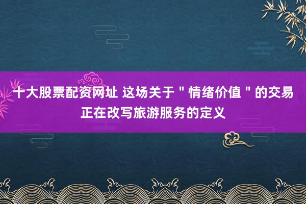 十大股票配资网址 这场关于＂情绪价值＂的交易正在改写旅游服务的定义