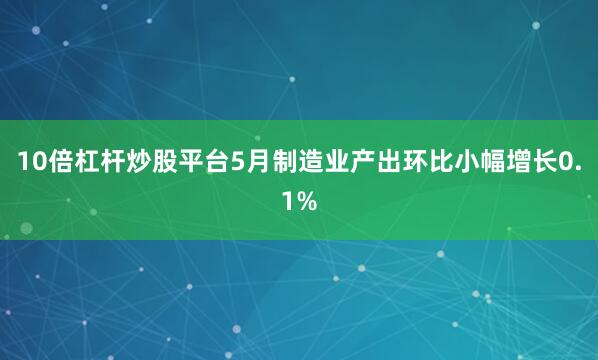 10倍杠杆炒股平台5月制造业产出环比小幅增长0.1%