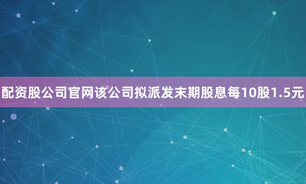 配资股公司官网该公司拟派发末期股息每10股1.5元
