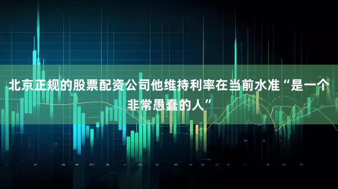 北京正规的股票配资公司他维持利率在当前水准“是一个非常愚蠢的人”
