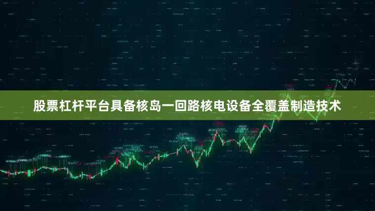 股票杠杆平台具备核岛一回路核电设备全覆盖制造技术