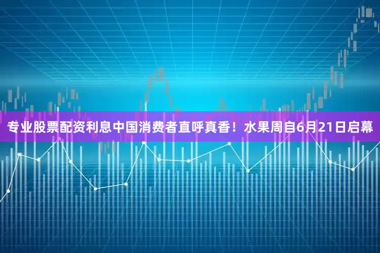 专业股票配资利息中国消费者直呼真香！水果周自6月21日启幕