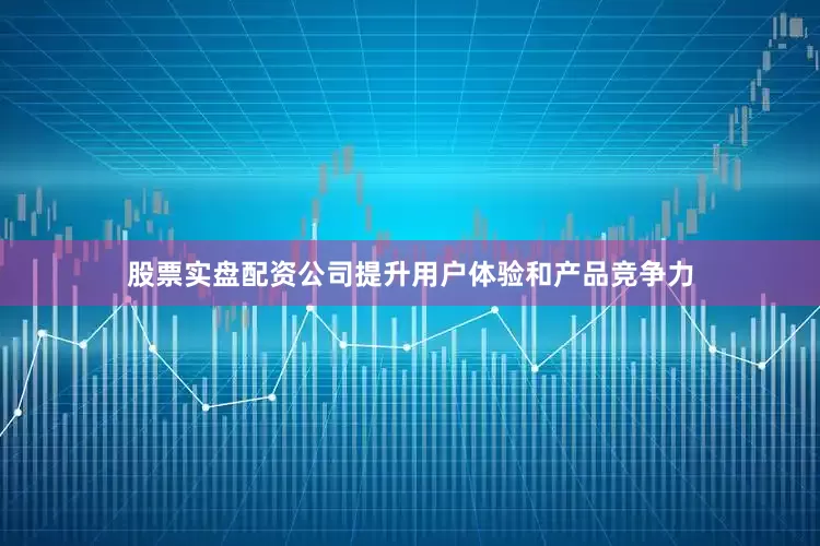 股票实盘配资公司提升用户体验和产品竞争力
