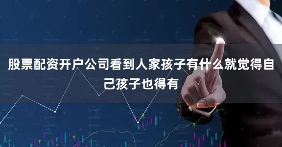 股票配资开户公司看到人家孩子有什么就觉得自己孩子也得有