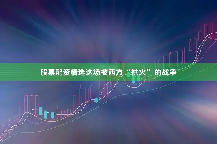 股票配资精选这场被西方 “拱火” 的战争