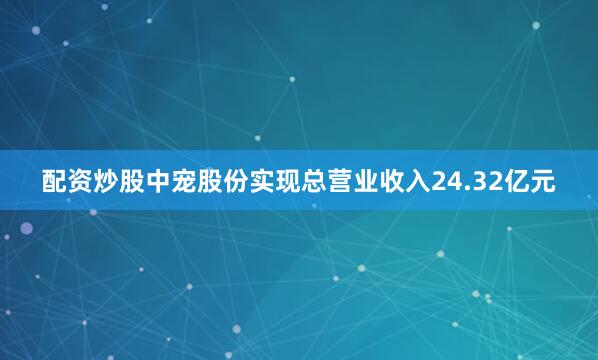 配资炒股中宠股份实现总营业收入24.32亿元