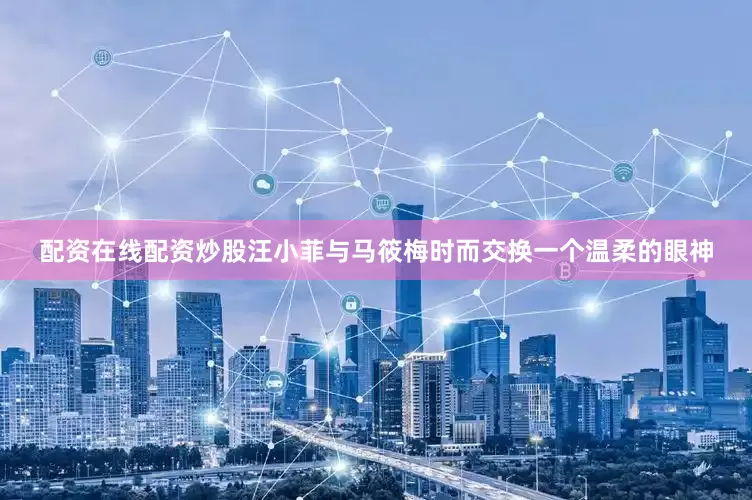 配资在线配资炒股汪小菲与马筱梅时而交换一个温柔的眼神