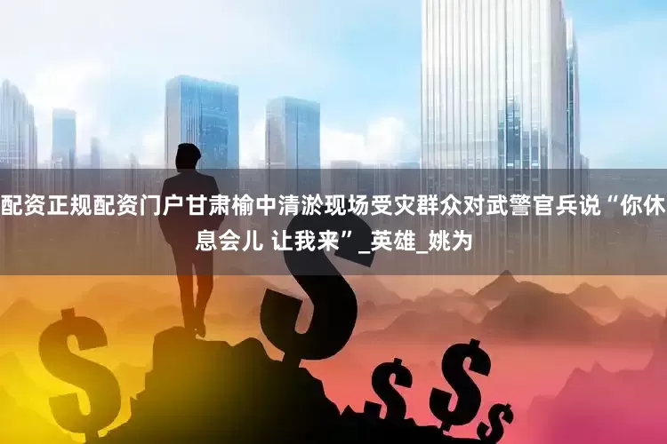 配资正规配资门户甘肃榆中清淤现场受灾群众对武警官兵说“你休息会儿 让我来”_英雄_姚为