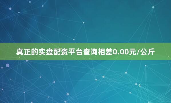 真正的实盘配资平台查询相差0.00元/公斤