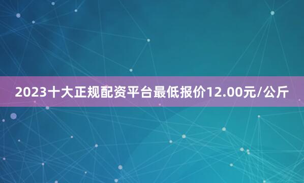 2023十大正规配资平台最低报价12.00元/公斤