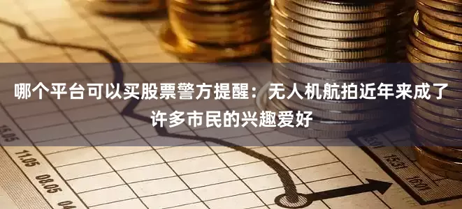 哪个平台可以买股票警方提醒：无人机航拍近年来成了许多市民的兴趣爱好