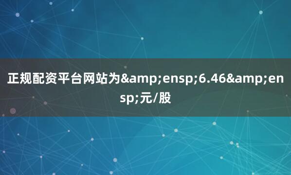 正规配资平台网站为 6.46 元/股