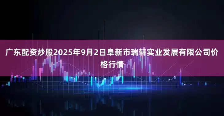 广东配资炒股2025年9月2日阜新市瑞轩实业发展有限公司价格行情