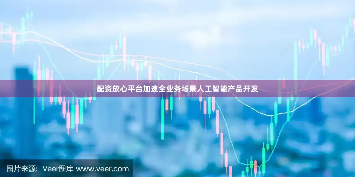 配资放心平台加速全业务场景人工智能产品开发