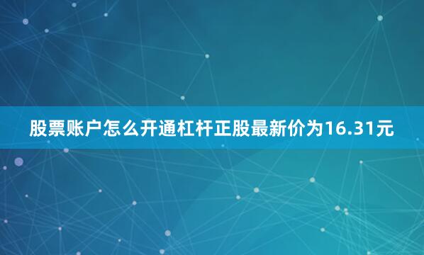 股票账户怎么开通杠杆正股最新价为16.31元
