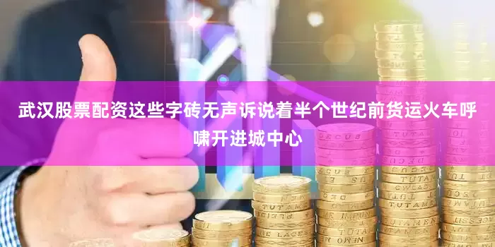 武汉股票配资这些字砖无声诉说着半个世纪前货运火车呼啸开进城中心